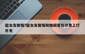 趁女友做饭?趁女友做饭和她闺蜜在沙发上打扑克